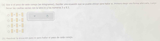 Sea w el peso de cada conejo (en kilogramos), Escribir una ecuación que se pueda utilizar para hallar w. Primero elegir una forma adecuada. Luego 
llenar las casillas vacías con la letra w y los números 3 y 8.1.
□ +□ -□ × 5
□ -□ -□
□ * □ -□
□ +□ =□
(b) Resolver la ecuación para w para hallar el peso de cada conejo.