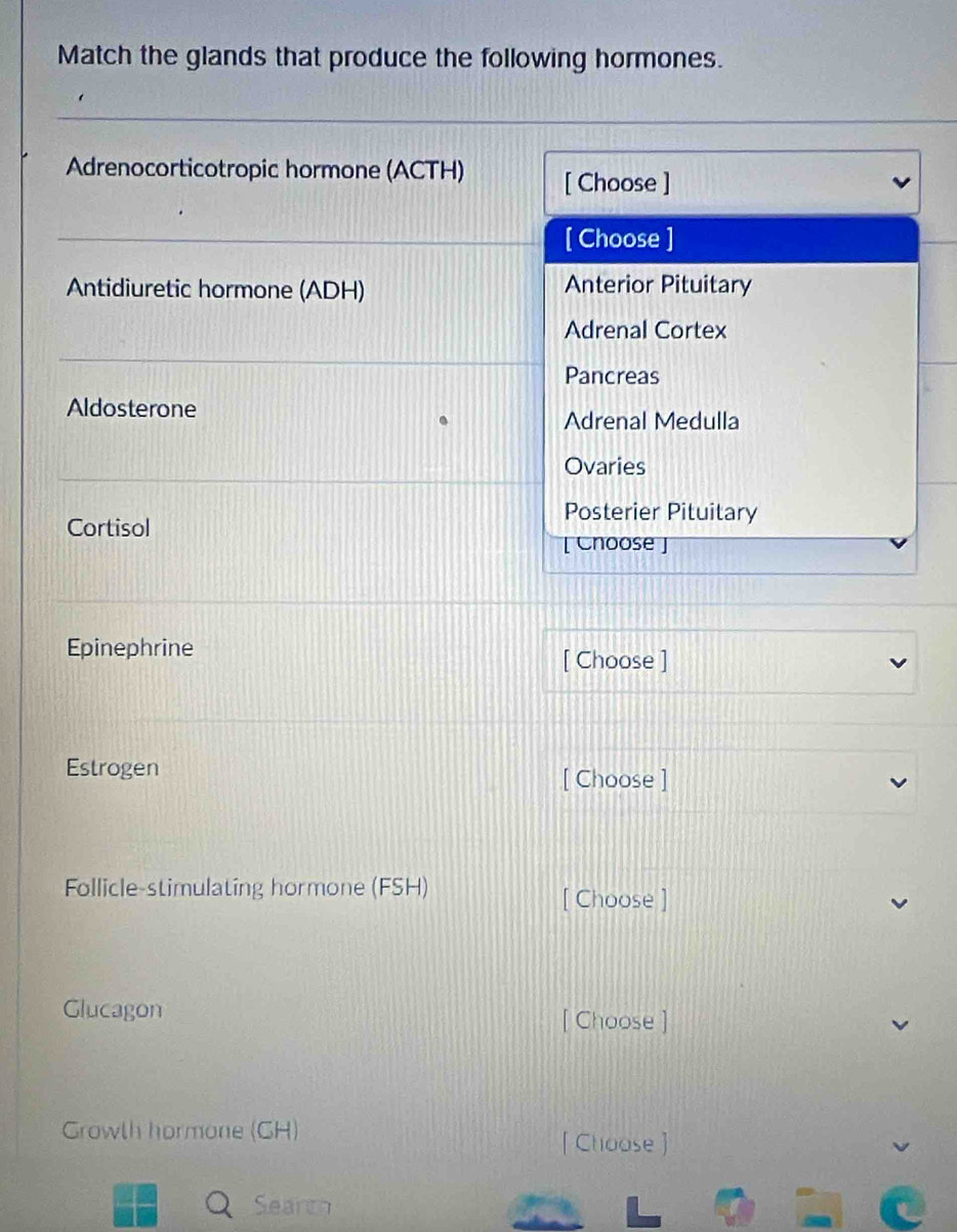 Match the glands that produce the following hormones.
Adrenocorticotropic hormone (ACTH) [ Choose ]
[ Choose ]
Antidiuretic hormone (ADH) Anterior Pituitary
Adrenal Cortex
Pancreas
Aldosterone
Adrenal Medulla
Ovaries
Cortisol
Posterier Pituitary
[ Choose ]
Epinephrine [ Choose ]
Estrogen
[ Choose ]
Follicle-stimulating hormone (FSH)
[ Choose ]
Glucagon [ Choose ]
Growth hormone (CH) [ Choose ]
Searth