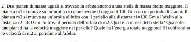Due pianeti di masse uguali si trovano in orbita attorno a una stella di massa molto maggiore. Il 
pianeta m1 si muove su un’orbita circolare avente il raggio di 100 Gm con un periodo di 2 anni. Il 
pianeta m2 si muove su un’orbita ellittica con il perielio alla distanza r1=100Gm e l’afelio alla 
distanza r2=180Gm. Si trovi il periodo dell’orbita di m2. Qual è la massa della stella? Quale dei 
due pianeti ha la velocità maggiore nel perielio? Quale ha l’energia totale maggiore? Si confrontino 
le velocità di m2 al perielio e all’afelio.