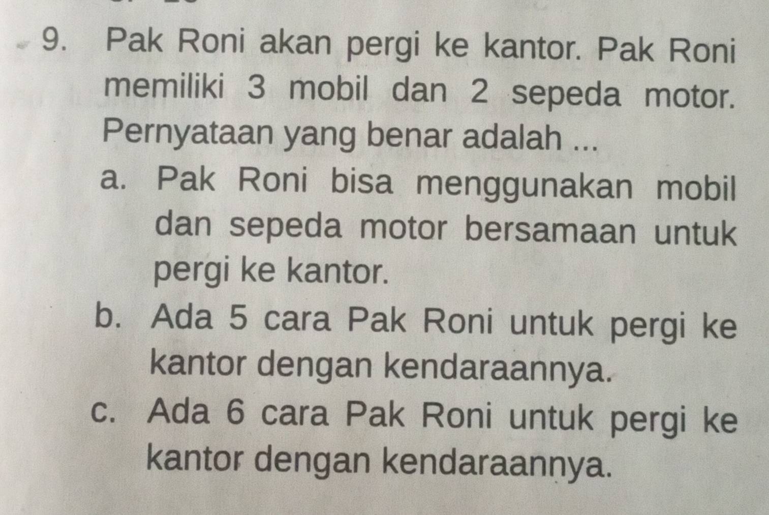 Pak Roni akan pergi ke kantor. Pak Roni
memiliki 3 mobil dan 2 sepeda motor.
Pernyataan yang benar adalah ...
a. Pak Roni bisa menggunakan mobil
dan sepeda motor bersamaan untuk
pergi ke kantor.
b. Ada 5 cara Pak Roni untuk pergi ke
kantor dengan kendaraannya.
c. Ada 6 cara Pak Roni untuk pergi ke
kantor dengan kendaraannya.