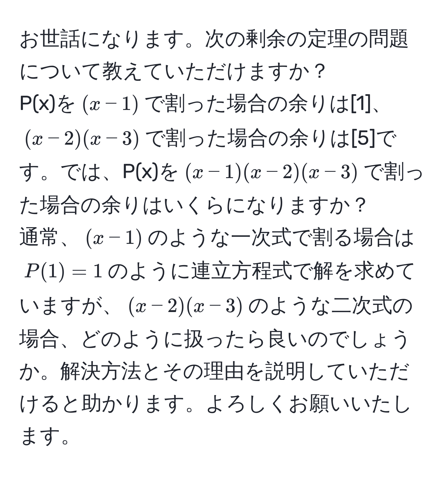 お世話になります。次の剰余の定理の問題について教えていただけますか？  
P(x)を$(x-1)$で割った場合の余りは[1]、$(x-2)(x-3)$で割った場合の余りは[5]です。では、P(x)を$(x-1)(x-2)(x-3)$で割った場合の余りはいくらになりますか？  
通常、$(x-1)$のような一次式で割る場合は$P(1)=1$のように連立方程式で解を求めていますが、$(x-2)(x-3)$のような二次式の場合、どのように扱ったら良いのでしょうか。解決方法とその理由を説明していただけると助かります。よろしくお願いいたします。