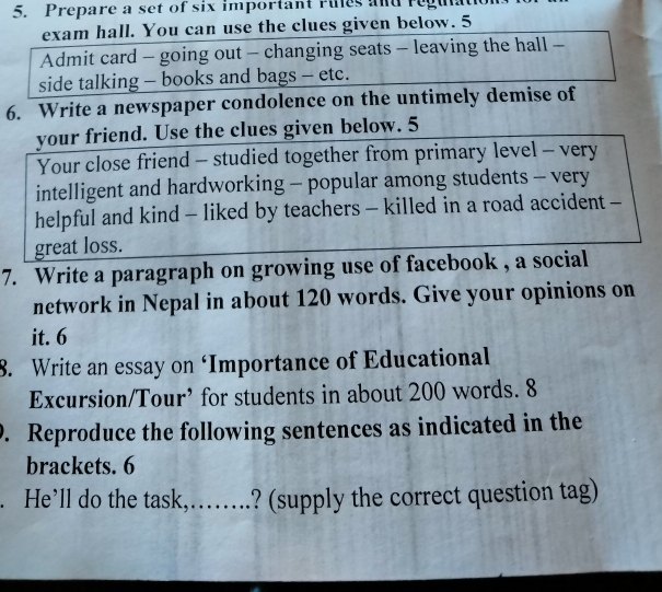 Prepare a set of six important ries and regu 
exam hall. You can use the clues given below. 5 
Admit card - going out - changing seats - leaving the hall - 
side talking - books and bags - etc. 
6. Write a newspaper condolence on the untimely demise of 
your friend. Use the clues given below. 5 
Your close friend - studied together from primary level - very 
intelligent and hardworking - popular among students - very 
helpful and kind - liked by teachers - killed in a road accident - 
great loss. 
7. Write a paragraph on growing use of facebook , a social 
network in Nepal in about 120 words. Give your opinions on 
it. 6 
8. Write an essay on ‘Importance of Educational 
Excursion/Tour’ for students in about 200 words. 8 
0. Reproduce the following sentences as indicated in the 
brackets. 6 
. He’ll do the task, ........ ? (supply the correct question tag)