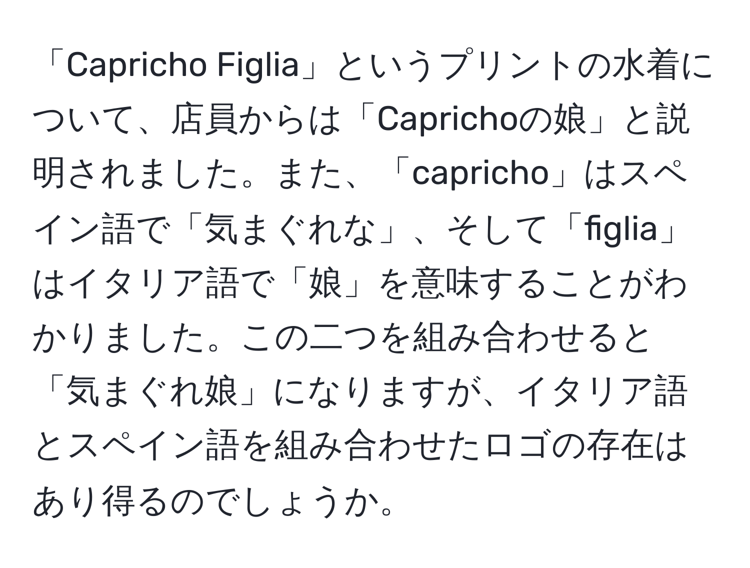 「Capricho Figlia」というプリントの水着について、店員からは「Caprichoの娘」と説明されました。また、「capricho」はスペイン語で「気まぐれな」、そして「figlia」はイタリア語で「娘」を意味することがわかりました。この二つを組み合わせると「気まぐれ娘」になりますが、イタリア語とスペイン語を組み合わせたロゴの存在はあり得るのでしょうか。