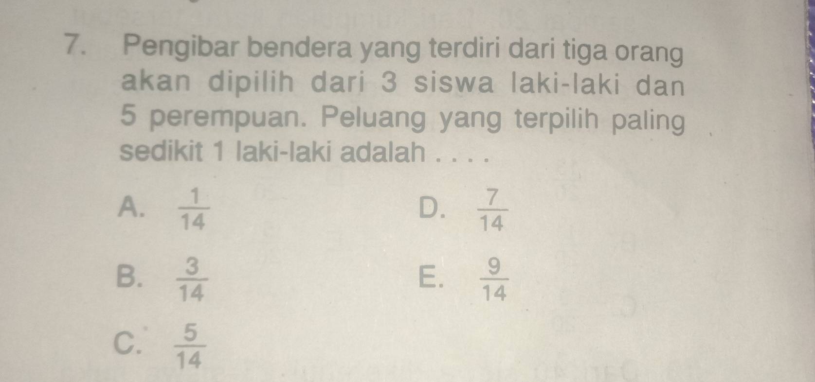 Pengibar bendera yang terdiri dari tiga orang
akan dipilih dari 3 siswa laki-laki dan
5 perempuan. Peluang yang terpilih paling
sedikit 1 laki-laki adalah . . . .
A.  1/14   7/14 
D.
B.  3/14   9/14 
E.
C.  5/14 