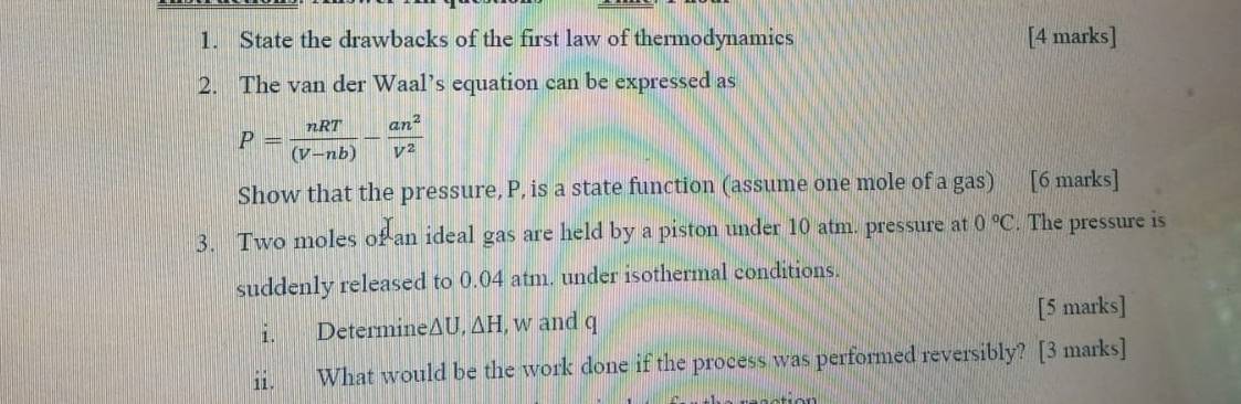 State the drawbacks of the first law of thermodynamics [4 marks] 
2. The van der Waal’s equation can be expressed as
P= nRT/(V-nb) - an^2/V^2 
Show that the pressure, P, is a state function (assume one mole of a gas) [6 marks] 
3. Two moles of an ideal gas are held by a piston under 10 atm. pressure at 0°C. The pressure is 
suddenly released to 0.04 atm. under isothermal conditions. 
i. Determine △ U, △ H I, w and q [5 marks] 
ii. What would be the work done if the process was performed reversibly? [3 marks]