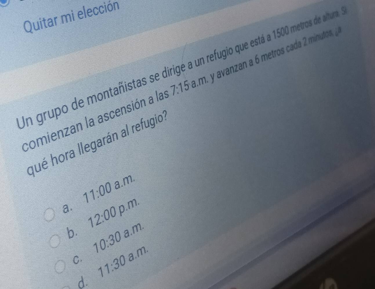 Quitar mi elección
In grupo de montañistas se dirigé a un refugio que está a 1500 metros de altura
comienzan la ascensión a las 7:15 m. y avan an a metros cada 2 minutos, 
qué hora llegarán al refugio
11:00 a.m.
a. 12:00 p.m.
a.m.
b. 10:30
a.m.
C. 11:30
d.