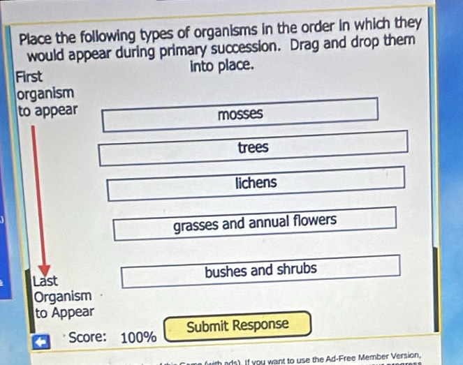 Place the following types of organisms in the order in which they
would appear during primary succession. Drag and drop them
First into place.
organism
to appear
mosses
trees
lichens
grasses and annual flowers
Last bushes and shrubs
Organism
to Appear
Score: 100% Submit Response
ith ads). If you want to use the Ad-Free Member Version,