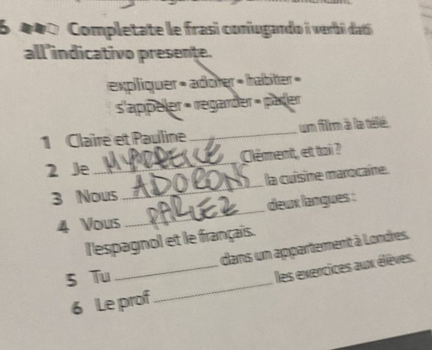 6 1 0 0 Completate le frasi coniugando i verbi datí 
all’indicativo presente. 
expliquer » adoter » tabier » 
s'appeler « regarder » päder 
1 Claire et Pauline _um fillom à la télé. 
2 Je_ Clément, et toi ? 
la cuisine marocaine. 
3 Nous 
_ 
4 Vous _deux langues : 
l'espagnol et le français. 
dans un appartement à Londres. 
_ 
5 Tu 
_les exercices aux élèves. 
6 Le prof