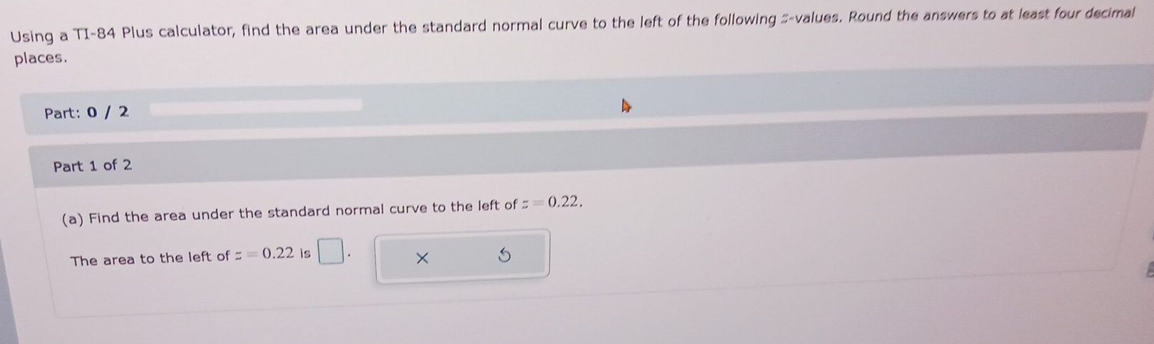 Using a TI-84 Plus calculator, find the area under the standard normal curve to the left of the following #-values. Round the answers to at least four decimal 
places. 
Part: 0 / 2 
Part 1 of 2 
(a) Find the area under the standard normal curve to the left of z=0.22, 
The area to the left of z=0.22 is | ×