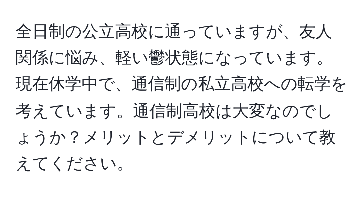 全日制の公立高校に通っていますが、友人関係に悩み、軽い鬱状態になっています。現在休学中で、通信制の私立高校への転学を考えています。通信制高校は大変なのでしょうか？メリットとデメリットについて教えてください。