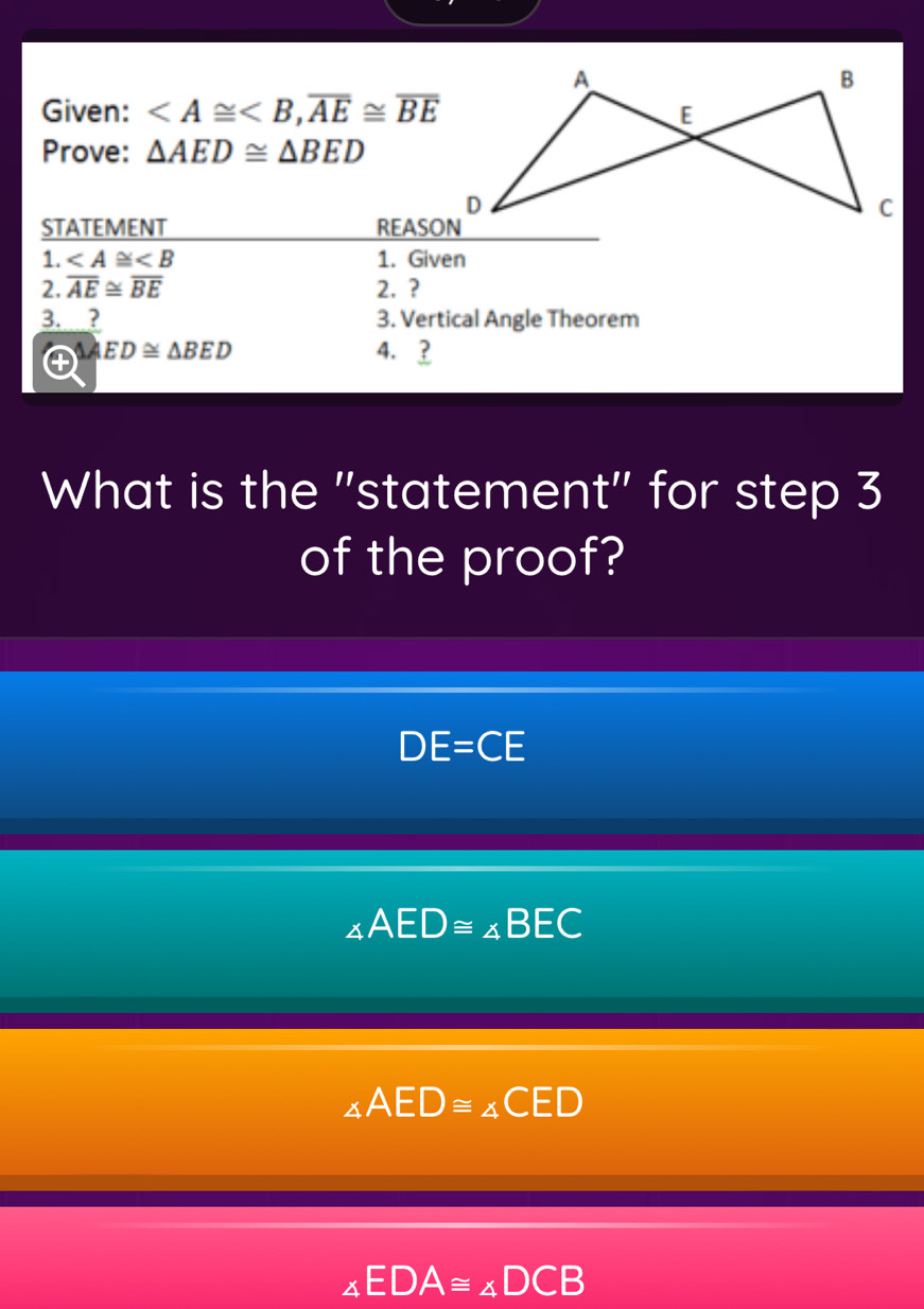 Given: , overline AE≌ overline BE
Prove: △ AED≌ △ BED
STATEMENT REASON
1. ∠ A≌ ∠ B 1. Given
2. overline AE≌ overline BE 2. ?
3. ? 3. Vertical Angle Theorem
△ AED≌ △ BED 4. ?
What is the "statement" for step 3
of the proof?
DE=CE
∠ AED≌ ∠ BEC
∠ AED≌ ∠ CE
∠ EDA≌ ∠ DCB