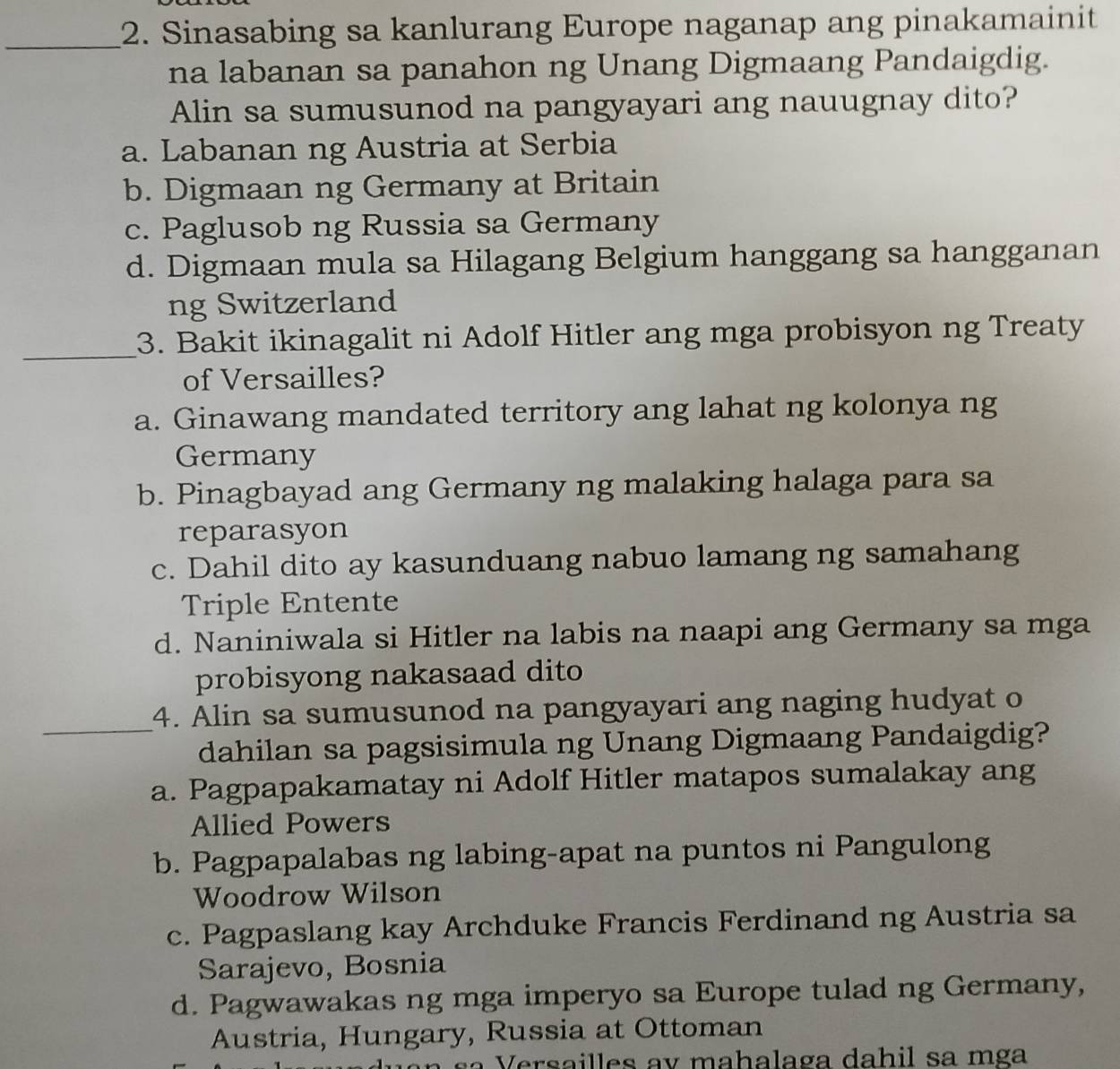 Sinasabing sa kanlurang Europe naganap ang pinakamainit
na labanan sa panahon ng Unang Digmaang Pandaigdig.
Alin sa sumusunod na pangyayari ang nauugnay dito?
a. Labanan ng Austria at Serbia
b. Digmaan ng Germany at Britain
c. Paglusob ng Russia sa Germany
d. Digmaan mula sa Hilagang Belgium hanggang sa hangganan
ng Switzerland
_
3. Bakit ikinagalit ni Adolf Hitler ang mga probisyon ng Treaty
of Versailles?
a. Ginawang mandated territory ang lahat ng kolonya ng
Germany
b. Pinagbayad ang Germany ng malaking halaga para sa
reparasyon
c. Dahil dito ay kasunduang nabuo lamang ng samahang
Triple Entente
d. Naniniwala si Hitler na labis na naapi ang Germany sa mga
probisyong nakasaad dito
4. Alin sa sumusunod na pangyayari ang naging hudyat o
_dahilan sa pagsisimula ng Unang Digmaang Pandaigdig?
a. Pagpapakamatay ni Adolf Hitler matapos sumalakay ang
Allied Powers
b. Pagpapalabas ng labing-apat na puntos ni Pangulong
Woodrow Wilson
c. Pagpaslang kay Archduke Francis Ferdinand ng Austria sa
Sarajevo, Bosnia
d. Pagwawakas ng mga imperyo sa Europe tulad ng Germany,
Austria, Hungary, Russia at Ottoman
Versailles ay mahalaga dahil sa mga