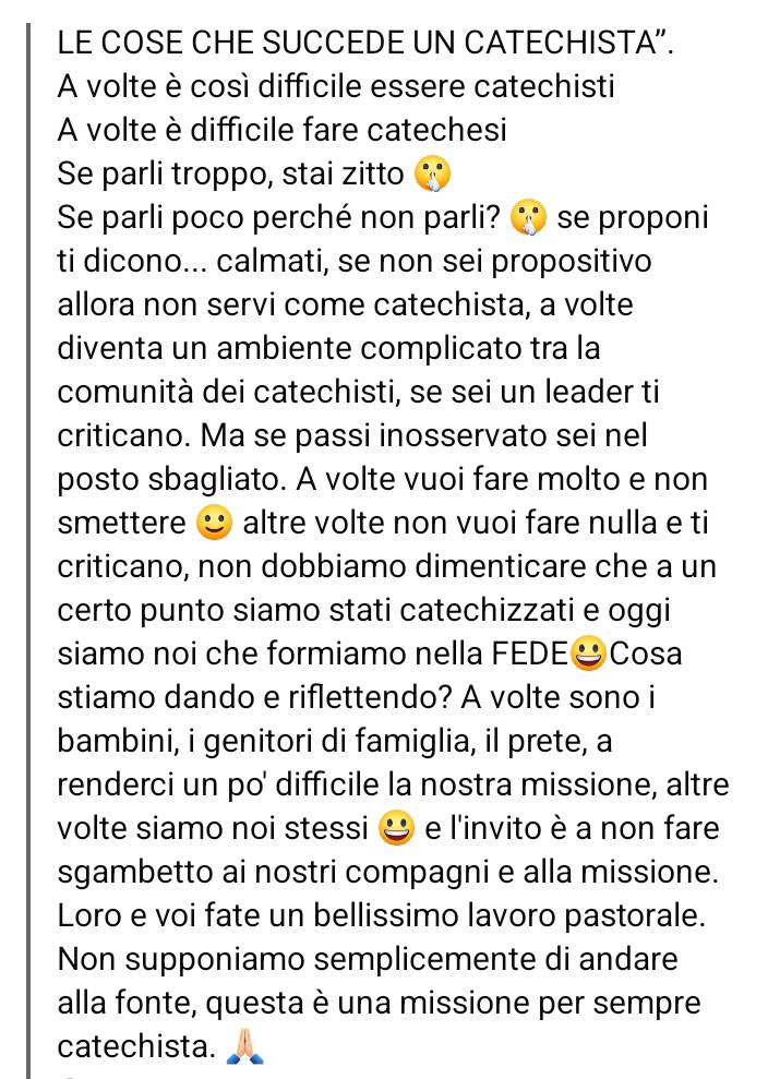 LE COSE CHE SUCCEDE UN CATECHISTA”. 
A volte è così diffícile essere catechisti 
A volte è diffícile fare catechesi 
Se parli troppo, stai zitto 
Se parli poco perché non parli? se proponi 
ti dicono... calmati, se non sei propositivo 
allora non servi come catechista, a volte 
diventa un ambiente complicato tra la 
comunità dei catechisti, se sei un leader ti 
criticano. Ma se passi inosservato sei nel 
posto sbagliato. A volte vuoi fare molto e non 
smettere altre volte non vuoi fare nulla e ti 
criticano, non dobbiamo dimenticare che a un 
certo punto siamo stati catechizzati e oggi 
siamo noi che formiamo nella FEDE & Cosa 
stiamo dando e riflettendo? A volte sono i 
bambini, i genitori di famiglia, il prete, a 
renderci un po' difficile la nostra missione, altre 
volte siamo noi stessi e l'invito è a non fare 
sgambetto ai nostri compagni e alla missione. 
Loro e voi fate un bellissimo lavoro pastorale. 
Non supponiamo semplicemente di andare 
alla fonte, questa è una missione per sempre 
catechista.