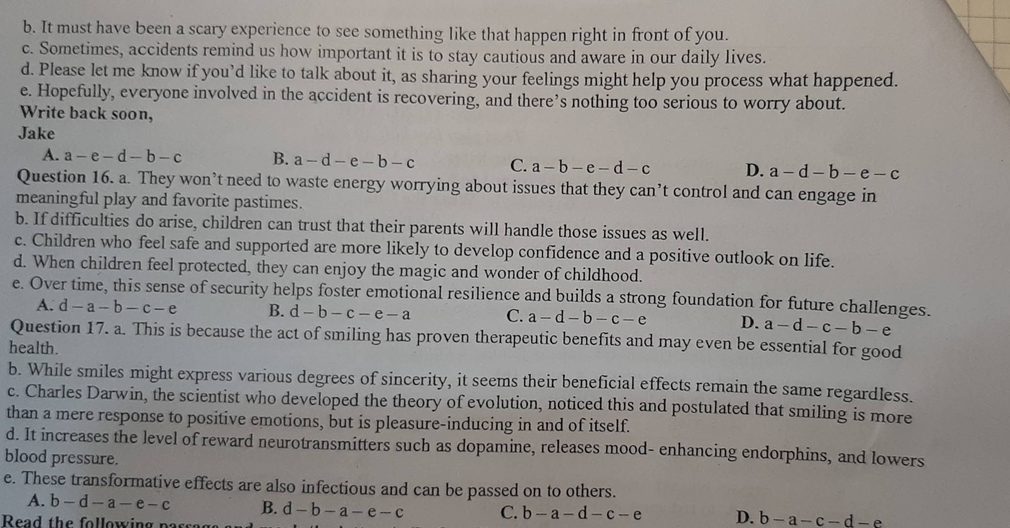 It must have been a scary experience to see something like that happen right in front of you.
c. Sometimes, accidents remind us how important it is to stay cautious and aware in our daily lives.
d. Please let me know if you’d like to talk about it, as sharing your feelings might help you process what happened.
e. Hopefully, everyone involved in the accident is recovering, and there’s nothing too serious to worry about.
Write back soon,
Jake
A. a-e-d-b-c B. a-d-e-b-c
C. a-b-e-d-c D. a-d-b-e-c
Question 16. a. They won’t need to waste energy worrying about issues that they can’t control and can engage in
meaningful play and favorite pastimes.
b. If difficulties do arise, children can trust that their parents will handle those issues as well.
c. Children who feel safe and supported are more likely to develop confidence and a positive outlook on life.
d. When children feel protected, they can enjoy the magic and wonder of childhood.
e. Over time, this sense of security helps foster emotional resilience and builds a strong foundation for future challenges.
A. d-a-b-c-e
B. d-b-c-e-a C. a-d-b-c-e
D. a-d-c-b-e
Question 17. a. This is because the act of smiling has proven therapeutic benefits and may even be essential for good
health.
b. While smiles might express various degrees of sincerity, it seems their beneficial effects remain the same regardless.
c. Charles Darwin, the scientist who developed the theory of evolution, noticed this and postulated that smiling is more
than a mere response to positive emotions, but is pleasure-inducing in and of itself.
d. It increases the level of reward neurotransmitters such as dopamine, releases mood- enhancing endorphins, and lowers
blood pressure.
e. These transformative effects are also infectious and can be passed on to others.
A. b-d-a-e-c
B. d-b-a-e-c
Read the following passag
C. b-a-d-c-e D. b-a-c-d-e