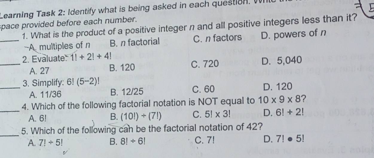 Learning Task 2: Identify what is being asked in each question. W
space provided before each number.
1. What is the product of a positive integer n and all positive integers less than it?
_A. multiples of n B. n factorial C. n factors D. powers of n
2. Evaluate 1!+2!+4!
_A. 27 B. 120 C. 720 D. 5,040
_3. Simplify: 6! (5-2)!
C. 60
A. 11/36 B. 12/25 D. 120
4. Which of the following factorial notation is NOT equal to 10* 9* 8 ?
_A. 6! B. (10!)/ (7!) C. 5!* 3! D. 6!+2!
_
5. Which of the following can be the factorial notation of 42?
A. 7!/ 5 B. 8!/ 6! C. 7! D. 7!· 5!