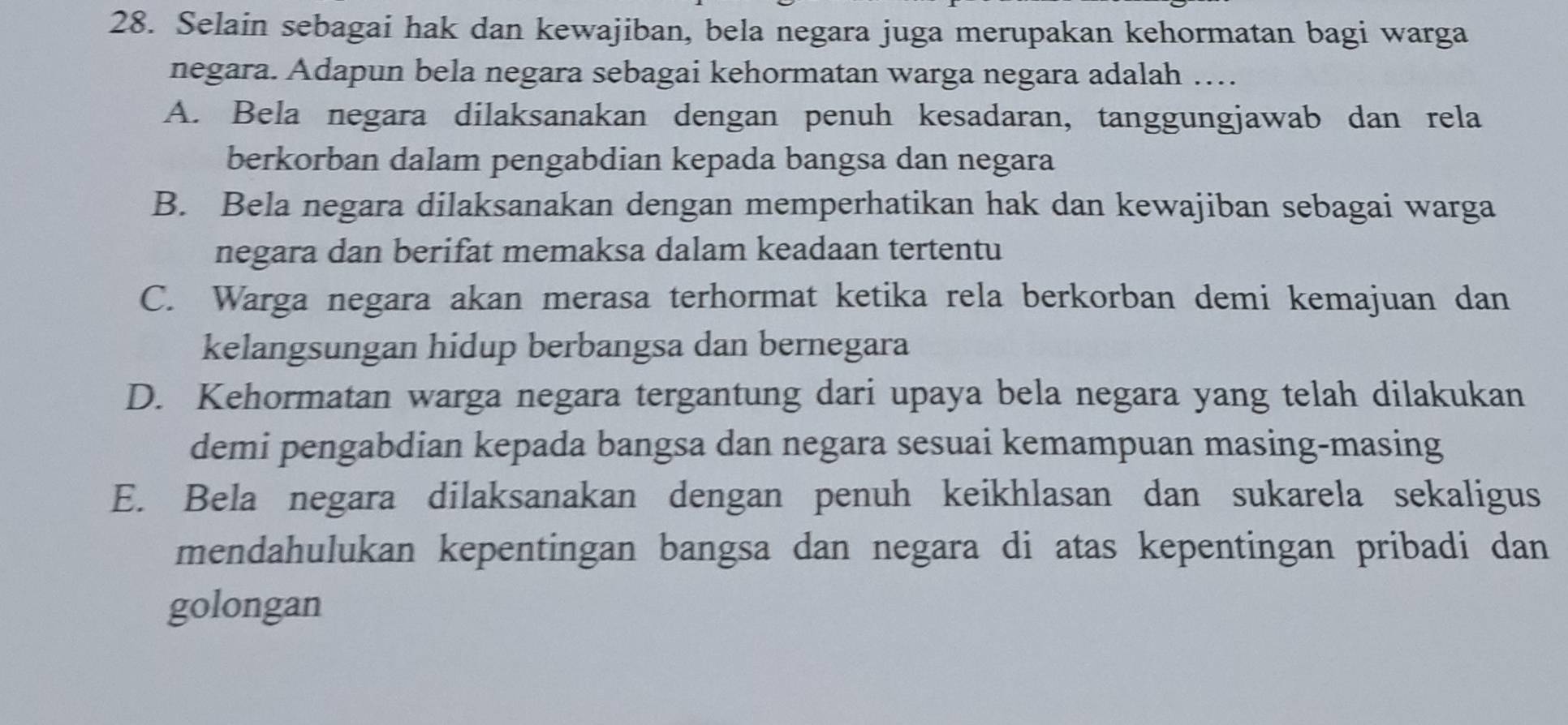 Selain sebagai hak dan kewajiban, bela negara juga merupakan kehormatan bagi warga
negara. Adapun bela negara sebagai kehormatan warga negara adalah …
A. Bela negara dilaksanakan dengan penuh kesadaran, tanggungjawab dan rela
berkorban dalam pengabdian kepada bangsa dan negara
B. Bela negara dilaksanakan dengan memperhatikan hak dan kewajiban sebagai warga
negara dan berifat memaksa dalam keadaan tertentu
C. Warga negara akan merasa terhormat ketika rela berkorban demi kemajuan dan
kelangsungan hidup berbangsa dan bernegara
D. Kehormatan warga negara tergantung dari upaya bela negara yang telah dilakukan
demi pengabdian kepada bangsa dan negara sesuai kemampuan masing-masing
E. Bela negara dilaksanakan dengan penuh keikhlasan dan sukarela sekaligus
mendahulukan kepentingan bangsa dan negara di atas kepentingan pribadi dan
golongan