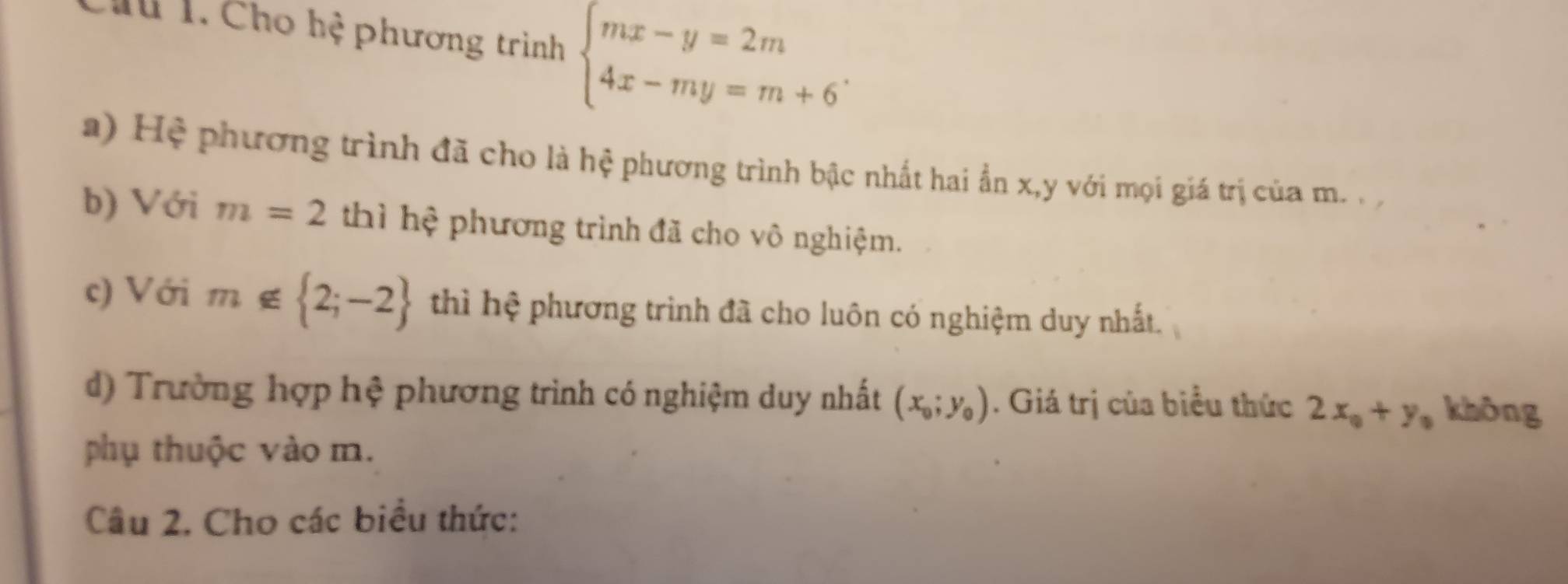 Chu 1. Cho hệ phương trình beginarrayl mx-y=2m 4x-my=m+6endarray.. 
a) Hệ phương trình đã cho là hệ phương trình bậc nhất hai ẩn x, y với mọi giá trị của m. 
b) Với m=2 thì hệ phương trình đã cho vô nghiệm. 
c) Với m∉  2;-2 thì hệ phương trình đã cho luôn có nghiệm duy nhất. 
d) Trường hợp hệ phương trình có nghiệm duy nhất (x_0;y_0). Giá trị của biểu thức 2x_0+y_0 không 
phụ thuộc vào m. 
Câu 2. Cho các biểu thức: