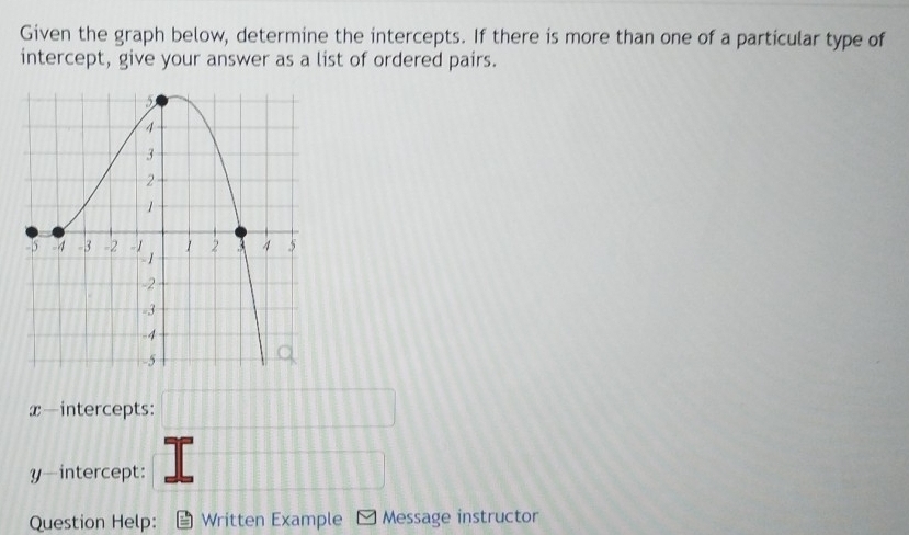 Given the graph below, determine the intercepts. If there is more than one of a particular type of 
intercept, give your answer as a list of ordered pairs.
x —intercepts: 
y-intercept: 
Question Help: Written Example Message instructor