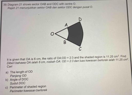 Diagram 21 shows sector OAB and ODC with centre O. 
Rajah 21 menunjukkan sektor OAB dan sektor ODC dengan pusat O. 
It is given that OA is 6 cm, the ratio of OA:OD=2:3 and the shaded region is 11.25cm^2. Find 
Diberi bahawa OA ialah 6 cm, nisbah OA : OD=2:3 dan luas kawasan berlorek ialah 11.25cm^2. 
Cari 
a) The length of OD
Panjang OD
b) Angle of DOC 
Sudut DOC
c) Perimeter of shaded region 
Perimeter kawasan berlorek