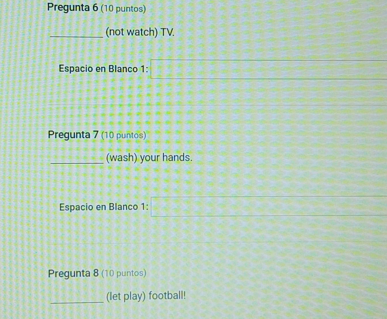 Pregunta 6 (10 puntos) 
_(not watch) TV. 
Espacio en Blanco 1: 
Pregunta 7 (10 puntos) 
_(wash) your hands. 
Espacio en Blanco 1: 
Pregunta 8 (10 puntos) 
_(let play) football!