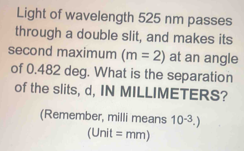 Light of wavelength 525 nm passes 
through a double slit, and makes its 
second maximum (m=2) at an angle 
of 0.482 deg. What is the separation 
of the slits, d, IN MILLIMETERS? 
(Remember, milli means 10^(-3).)
a JI nit =mm)