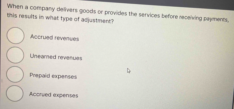 When a company delivers goods or provides the services before receiving payments,
this results in what type of adjustment?
Accrued revenues
Unearned revenues
Prepaid expenses
Accrued expenses