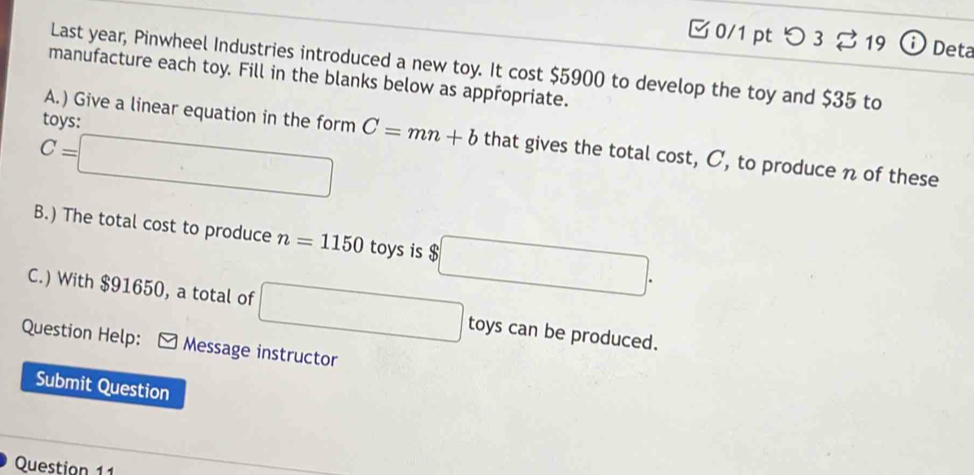 つ 3 $ 19 ⓘ Deta 
Last year, Pinwheel Industries introduced a new toy. It cost $5900 to develop the toy and $35 to 
manufacture each toy. Fill in the blanks below as appropriate. 
A.) Give a linear equation in the form 
tovs:
C=□ C=mn+b that gives the total cost, C, to produce n of these 
B.) The total cost to produce n=1150 toys is $ b□. 
C.) With $91650, a total of □ toys can be produced. 
Question Help: * Message instructor 
Submit Question 
Question 11