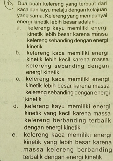 Dua buah kelereng yang terbuat dari
kaca dan kayu melaju dengan kelajuan
yang sama. Kelereng yang mempunyai
energi kinetik lebih besar adalah ....
a. kelereng kayu memiliki energi
kinetik lebih besar karena mássa
kelereng sebanding dengan energi
kinetik
b. kelereng kaca memiliki energi
kinetik lebih kecil karena massa
kelereng sebanding dengan
energi kinetik
c. kelereng kaca memiliki energi
kinetik lebih besar karena massa
kelereng sebanding dengan energi
kinetik
d. kelereng kayu memiliki energi
kinetik yang kecil karena massa
kelereng berbanding terbalik
dengan energi kinetik
e. kelereng kaca memiliki energi
kinetik yang lebih besar karena
massa kelereng berbanding
terbalik dengan energi kinetik