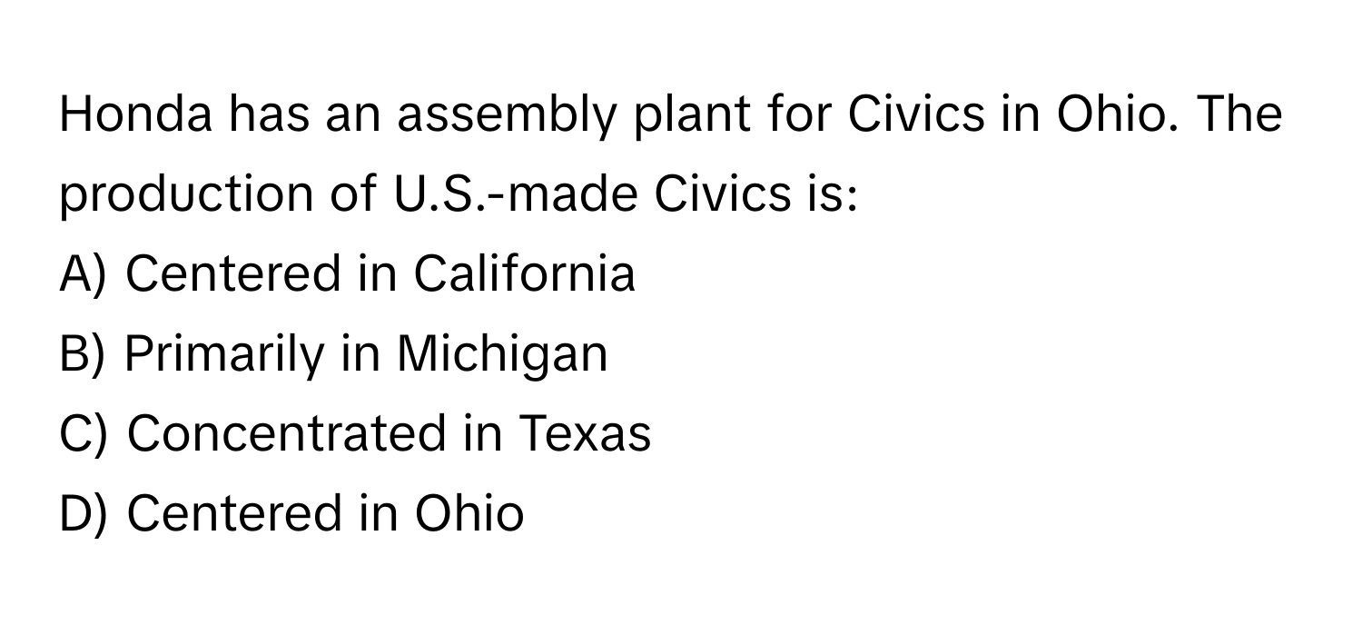 Honda has an assembly plant for Civics in Ohio. The production of U.S.-made Civics is:

A) Centered in California
B) Primarily in Michigan
C) Concentrated in Texas
D) Centered in Ohio