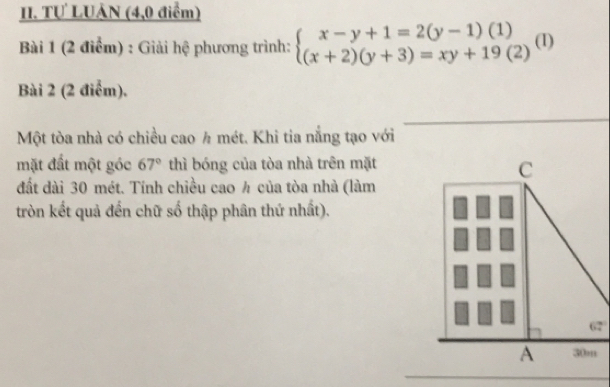 TƯ LUẢN (4,0 điểm)
Bài 1 (2 điểm) : Giải hệ phương trình: beginarrayl x-y+1=2(y-1)(1) (x+2)(y+3)=xy+19(2)endarray.  (1)
Bài 2 (2 điểm).
Một tòa nhà có chiều cao ½ mét. Khi tia nắng tạo với
mặt đất một góc 67° thì bóng của tòa nhà trên mặt
C
đất dài 30 mét. Tính chiều cao ½ của tòa nhà (làm
tròn kết quả đến chữ số thập phân thứ nhất).
62°
A 30m