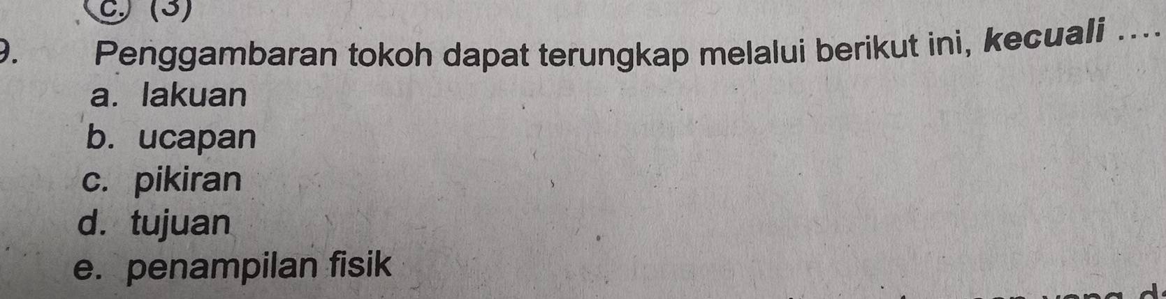 C) (3)
D. Penggambaran tokoh dapat terungkap melalui berikut ini, kecuali ....
a. lakuan
b. ucapan
c. pikiran
d. tujuan
e. penampilan fisik