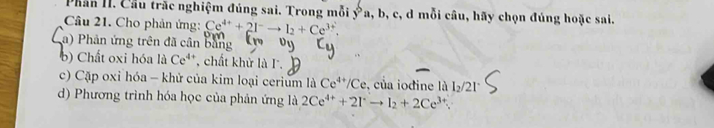 Phân II. Cầu trắc nghiệm đúng sai. Trong mỗi  ^^,a,b,c , d mỗi câu, hãy chọn đúng hoặc sai. 
Câu 21. Cho phản ứng: Ce^(4+)+2I^-to I_2+Ce^(3+), 
a) Phản ứng trên đã cân bằng 
b) Chất oxi hóa liCe^(4+) , chất khử là I. 
c) Cặp oxỉ hóa - khử của kim loại cerium là Ce^(4+)/Ce , của iodine là I₂/21
d) Phương trình hóa học của phản ứng là 2Ce^(4+)+2I^-to I_2+2Ce^(3+).