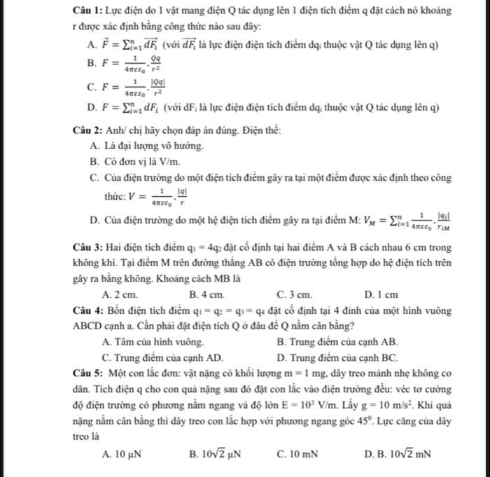 Lực điện do 1 vật mang điện Q tác dụng lên 1 điện tích điểm q đặt cách nó khoảng
r được xác định bằng công thức nào sau đây:
A. vector F=sumlimits _(i=1)^nvector dF_i (với vector dF_1 là lực điện điện tích điểm dq; thuộc vật Q tác dụng lên q)
B. F=frac 14π varepsilon varepsilon _0. Qq/r^2 
C. F=frac 14π varepsilon varepsilon _0. |Qq|/r^2 
D. F=sumlimits  u^n_i=1^ndF_i (với dF; là lực điện điện tích điểm dq; thuộc vật Q tác dụng lên q)
Câu 2: Anh/ chị hãy chọn đáp án đúng. Điện thể:
A. Là đại lượng vô hướng.
B. Có đơn vị là V/m.
C. Của điện trường do một điện tích điểm gây ra tại một điểm được xác định theo công
thức: V=frac 14π varepsilon varepsilon _0. |q|/r 
D. Của điện trường do một hệ điện tích điểm gây ra tại điểm M: V_M=sumlimits _(i=1)^nfrac 14π varepsilon varepsilon _0.frac |q_i|r_iM
Câu 3: Hai điện tích điểm q_1=4q_2 c đặt cố định tại hai điểm A và B cách nhau 6 cm trong
không khí. Tại điểm M trên đường thẳng AB có điện trường tổng hợp do hệ điện tích trên
gây ra bằng không. Khoảng cách MB là
A. 2 cm. B. 4 cm. C. 3 cm. D. 1 cm
Câu 4: Bốn điện tích điểm q_1=q_2=q_3=q_4 đặt cổ định tại 4 đinh của một hình vuông
ABCD cạnh a. Cần phải đặt điện tích Q ở đâu đề Q nằm cân bằng?
A. Tâm của hình vuông. B. Trung điểm của cạnh AB.
C. Trung điểm của cạnh AD. D. Trung điểm của cạnh BC.
Câu 5: Một con lắc đơn: vật nặng có khổi lượng m=1mg;, dây treo mảnh nhẹ không co
dãn. Tích điện q cho con quả nặng sau đó đặt con lắc vào điện trường đều: véc tơ cường
độ điện trường có phương nằm ngang và độ lớn E=10^3V/m. Lấy g=10m/s^2. Khi quả
nặng nằm cân bằng thì dây treo con lắc hợp với phương ngang góc 45°. Lực căng của dây
treo là
A. 10 µN B. 10sqrt(2)mu N C. 10 mN D. B. 10sqrt(2)mN