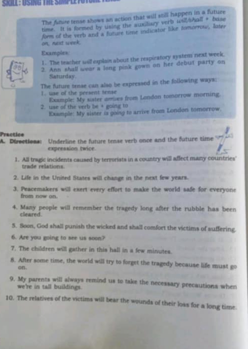 SKLL : USING THE SIMPLETOTO 
The fiture tense shows an action that will still happen in a future 
time. It is formed by using the auxiliary verb will/shall + base 
form of the verb and a future time indicator like tomorrow, later 
on, next week. 
Examples: 
1. The teacher usil explain about the respiratory system next week. 
2. Ann shall wear a long pink gown on her debut party on 
Saturday 
The future tense can also be expressed in the following ways: 
I. use of the present tense 
Example: My sister ames from London tomorrow morning. 
2. use of the verb be + going to 
Example: My sister is going to arrive from London tomorrow. 
Practice 
A. Directions: Underline the future tense verb once and the future time 
expression twice 
1. All tragic incidents caused by terrorists in a country will affect many countries' 
trade relations 
2. Life in the United States will change in the next few years. 
3. Peacemakers will exert every effort to make the world safe for everyone 
from now on. 
4. Many people will remember the tragedy long after the rubble has been 
cleared. 
5. Soon, God shall punish the wicked and shall comfort the victims of suffering. 
6. Are you going to see us soon? 
7. The children will gather in this hall in a few minutes. 
8. After some time, the world will try to forget the tragedy because life must go 
on. 
9. My parents will slways remind us to take the necessary precautions when 
we're in tall buildings. 
10. The relatives of the victims will bear the wounds of their loss for a long time.