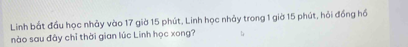 Linh bắt đầu học nhảy vào 17 giờ 15 phút, Linh học nhảy trong 1 giờ 15 phút, hỏi đồng hồ 
nào sau đây chỉ thời gian lúc Linh học xong?