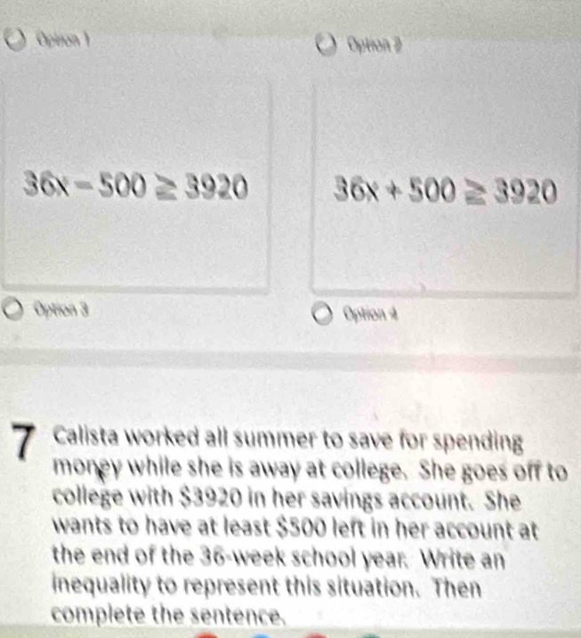 Oplison 1 Option 2
36x-500≥ 3920 36x+500≥ 3920
Option 3 Option 4
7 Calista worked all summer to save for spending
money while she is away at college. She goes off to
college with $3920 in her savings account. She
wants to have at least $500 left in her account at
the end of the 36-week school year. Write an
inequality to represent this situation. Then
complete the sentence.