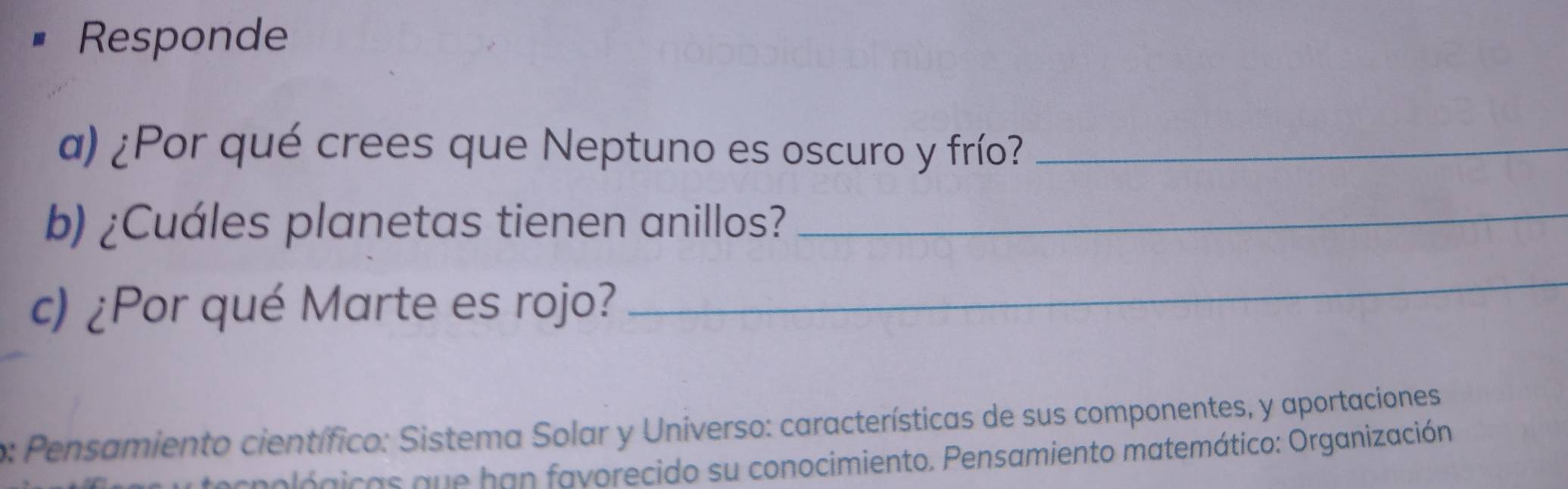 Responde 
a) ¿Por qué crees que Neptuno es oscuro y frío?_ 
b) ¿Cuáles planetas tienen anillos?_ 
c) ¿Por qué Marte es rojo? 
_ 
o: Pensamiento científico: Sistema Solar y Universo: características de sus componentes, y aportaciones 
ológicas que han fayorecido su conocimiento. Pensamiento matemático: Organización