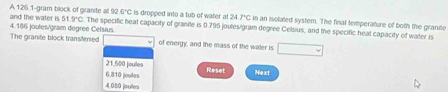 A 126 1-gram block of granite at 92.6°C
and the water is 51.9°C is dropped into a tub of water at 24.7°C in an isolated system. The final temperature of both the granite
4.186 joules/gram degree Celsius. . The specific heat capacity of granite is 0.795 joules/gram degree Celsius, and the specific heat capacity of water is
The granite block transferred of energy, and the mass of the water is
21,500 joules Reset Next
6.810 joules
4,080 joules