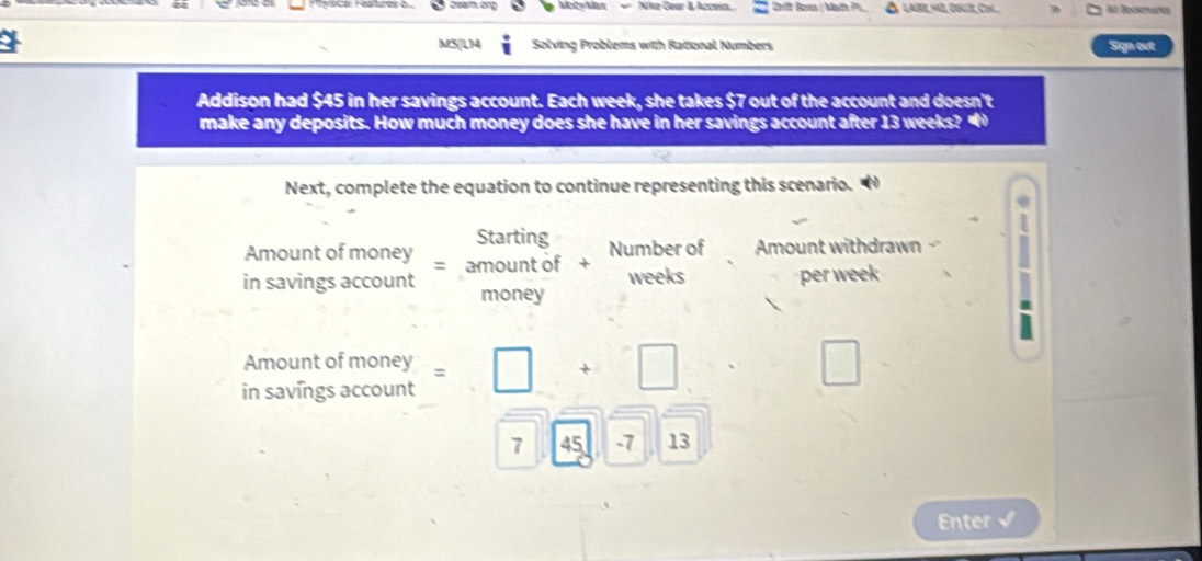 Maby Mx Nike Gear B Access Crift Boss | Math P. Al Bocnañs 
M5|LM i Solving Problems with Rational Numbers Sign evt 
Addison had $45 in her savings account. Each week, she takes $7 out of the account and doesn't 
make any deposits. How much money does she have in her savings account after 13 weeks? 
Next, complete the equation to continue representing this scenario. 
Starting Number of Amount withdrawn 
Amount of money = amount of + 
in savings account money weeks per week. 
Amount of money 
in savings account =□ +□ □
7 45 -7 13 
Enter √