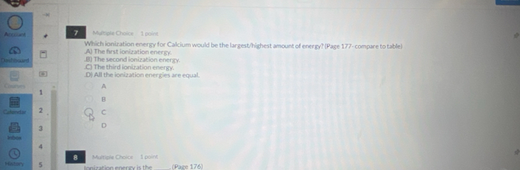 Account 7 Multiple Choice 1 point
Which ionization energy for Calcium would be the largest/highest amount of energy? (Page 177- compare to table)
A) The first ionization energy.
Dashboard B) The second ionization energy.
C) The third ionization energy..D) All the ionization energies are equal.
Courvers
A
1
B
Calenidae 2 C
3 D
Inbos
4
U
8 Multiple Choice 1 point
History 5 Ionization energy is the (Page 176)