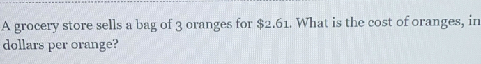 A grocery store sells a bag of 3 oranges for $2.61. What is the cost of oranges, in
dollars per orange?