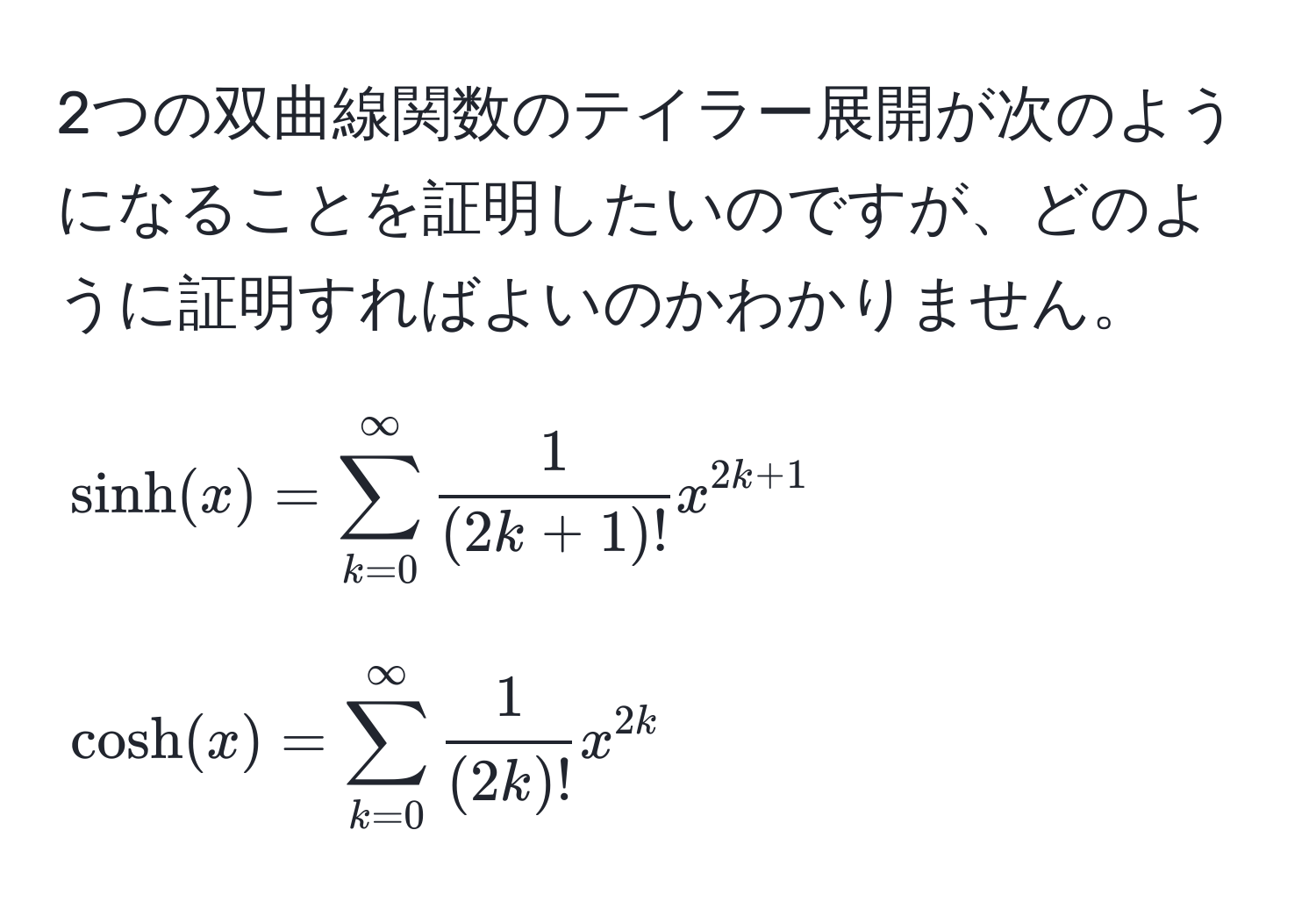 2つの双曲線関数のテイラー展開が次のようになることを証明したいのですが、どのように証明すればよいのかわかりません。

[
sinh(x) = sum_(k=0)^(∈fty)  1/(2k+1)!  x^(2k+1)
]
[
cosh(x) = sum_(k=0)^(∈fty)  1/(2k)!  x^(2k)
]