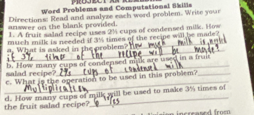 Word Problems and Computational Skills 
Directions: Read and analyze each word problem. Write your 
answer on the blank provided. 
1. A fruit salad recipe uses 2% cups of condensed milk. How 
_ 
much milk is needed if 3½ times of the recipe will be made? 
_ 
a. What is asked in the problem? 
b. How many cups of condensed milk are used in a fruit 
salad recipe? 
_ 
_ 
c. What is the operation to be used in this problem?_ 
_ 
d. How many cups of milk will be used to make 3% times of 
the fruit salad recipe? 
increased from