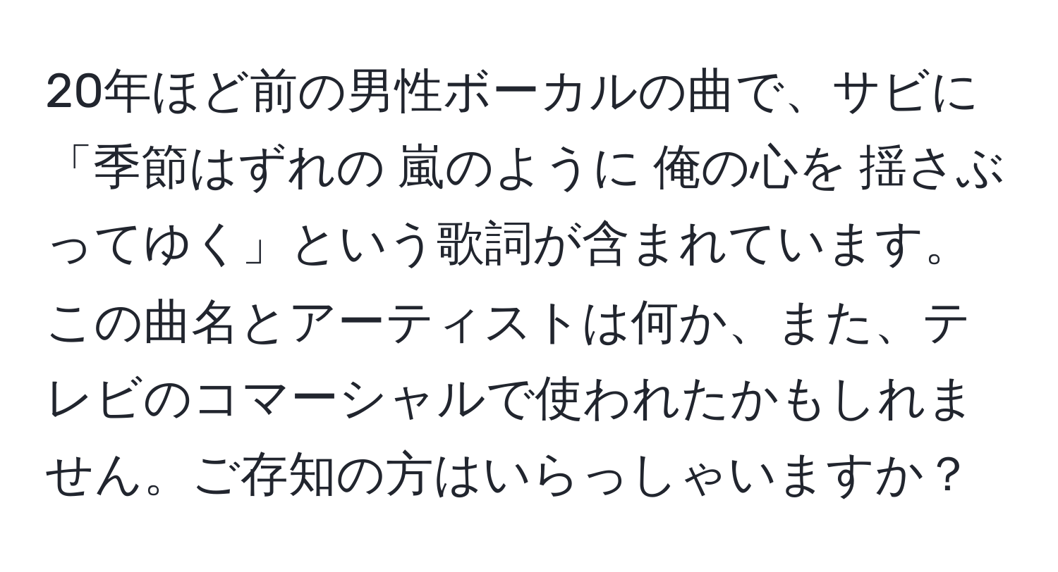 20年ほど前の男性ボーカルの曲で、サビに「季節はずれの 嵐のように 俺の心を 揺さぶってゆく」という歌詞が含まれています。この曲名とアーティストは何か、また、テレビのコマーシャルで使われたかもしれません。ご存知の方はいらっしゃいますか？