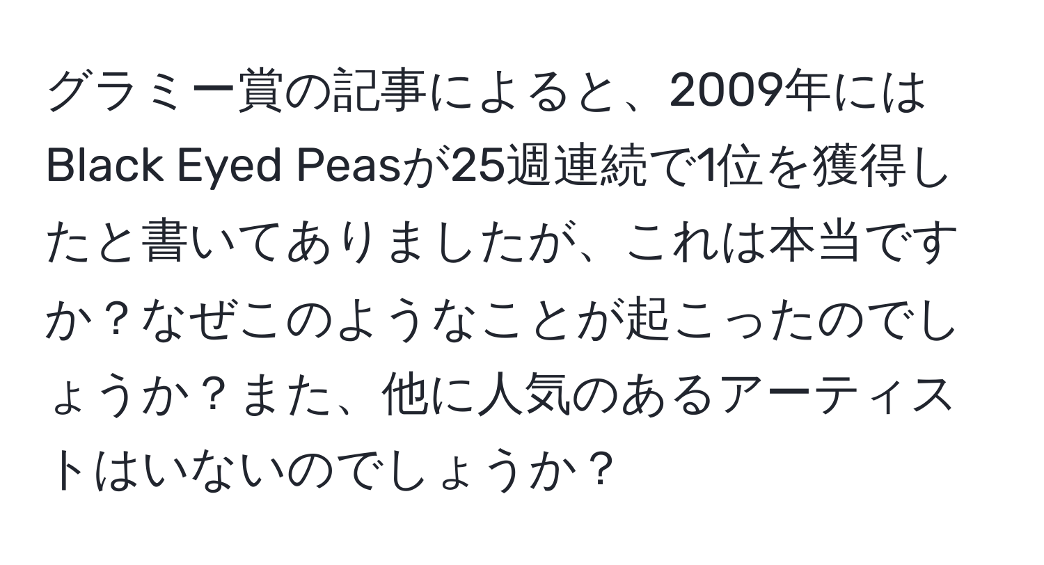 グラミー賞の記事によると、2009年にはBlack Eyed Peasが25週連続で1位を獲得したと書いてありましたが、これは本当ですか？なぜこのようなことが起こったのでしょうか？また、他に人気のあるアーティストはいないのでしょうか？