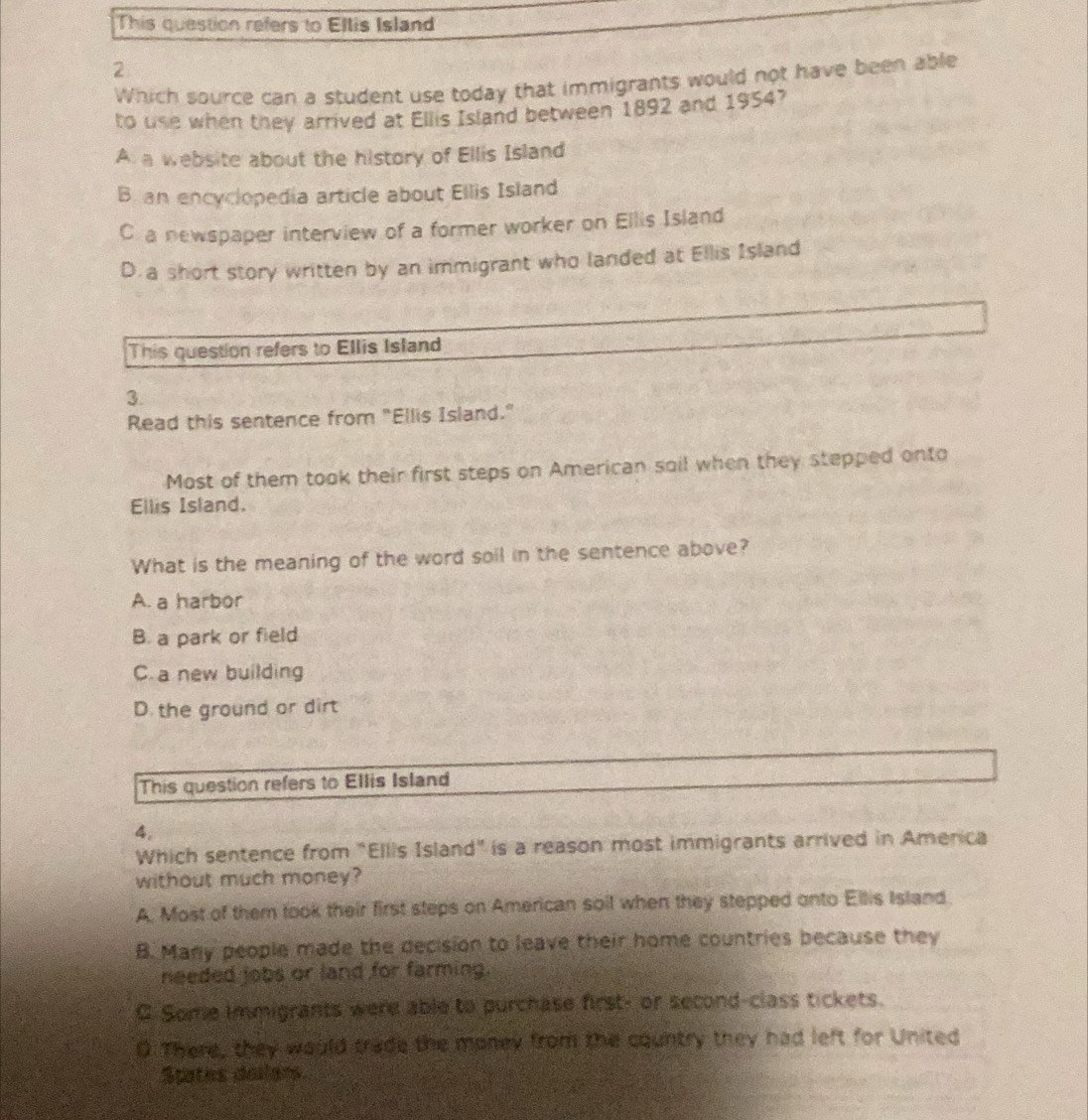 This question refers to Ellis Island
2
Which source can a student use today that immigrants would not have been able
to use when they arrived at Ellis Island between 1892 and 1954?
A a website about the history of Ellis Island
B an encyclopedia article about Ellis Island
C. a newspaper interview of a former worker on Ellis Island
D. a short story written by an immigrant who landed at Ellis Island
This question refers to Ellis Island
3.
Read this sentence from "Ellis Island."
Most of them took their first steps on American soil when they stepped onto
Ellis Island.
What is the meaning of the word soil in the sentence above?
A. a harbor
B. a park or field
C.a new building
D. the ground or dirt
This question refers to Ellis Island
4.
Which sentence from "Ellis Island" is a reason most immigrants arrived in America
without much money?
A. Most of them took their first steps on American soil when they stepped onto Ellis Island.
B. Many people made the decision to leave their home countries because they
needed jobs or land for farming.
C. Some immigrants were able to purchase first; or second-class tickets.
0 There, they would trade the money from the country they had left for United
Spates dollans.