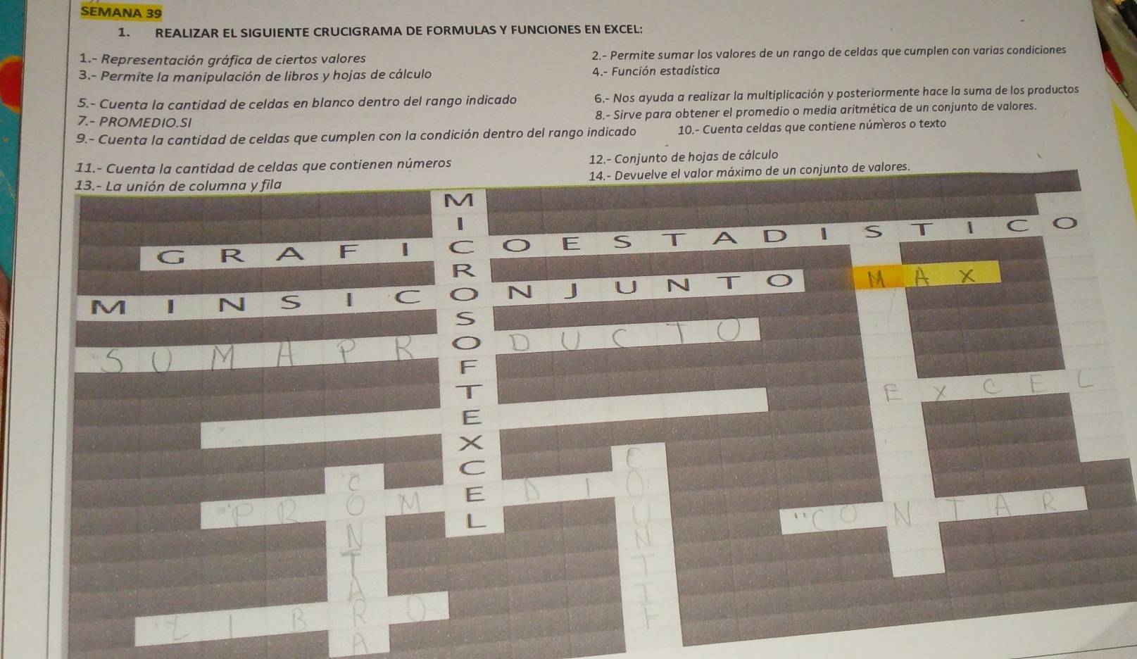 SEMANA 39 
1. REALIZAR EL SIGUIENTE CRUCIGRAMA DE FORMULAS Y FUNCIONES EN EXCEL: 
1.- Representación gráfica de ciertos valores 2.- Permite sumar los valores de un rango de celdas que cumplen con varias condiciones 
3.- Permite la manipulación de libros y hojas de cálculo 4.- Función estadística 
5.- Cuenta la cantidad de celdas en blanco dentro del rango indicado 6.- Nos ayuda a realizar la multiplicación y posteriormente hace la suma de los productos 
7.- PROMEDIO.SI 8.- Sirve para obtener el promedio o media aritmética de un conjunto de valores. 
9.- Cuenta la cantidad de celdas que cumplen con la condición dentro del rango indicado 10.- Cuenta celdas que contiene números o texto 
11.- Cuenta la cantidad de celdas que contienen números 12.- Conjunto de hojas de cálculo 
13.- La unión de columna y fila 14.- Devuelve el valor máximo de un conjunto de valores. 
M 
R A F 1 C O E S T A D S T 1
C 
R 
M A X 
r 
N S | C N J U N T 
S 
O 
C 
 
F 
T 
F X C 
E 
X 
C 
E 
L