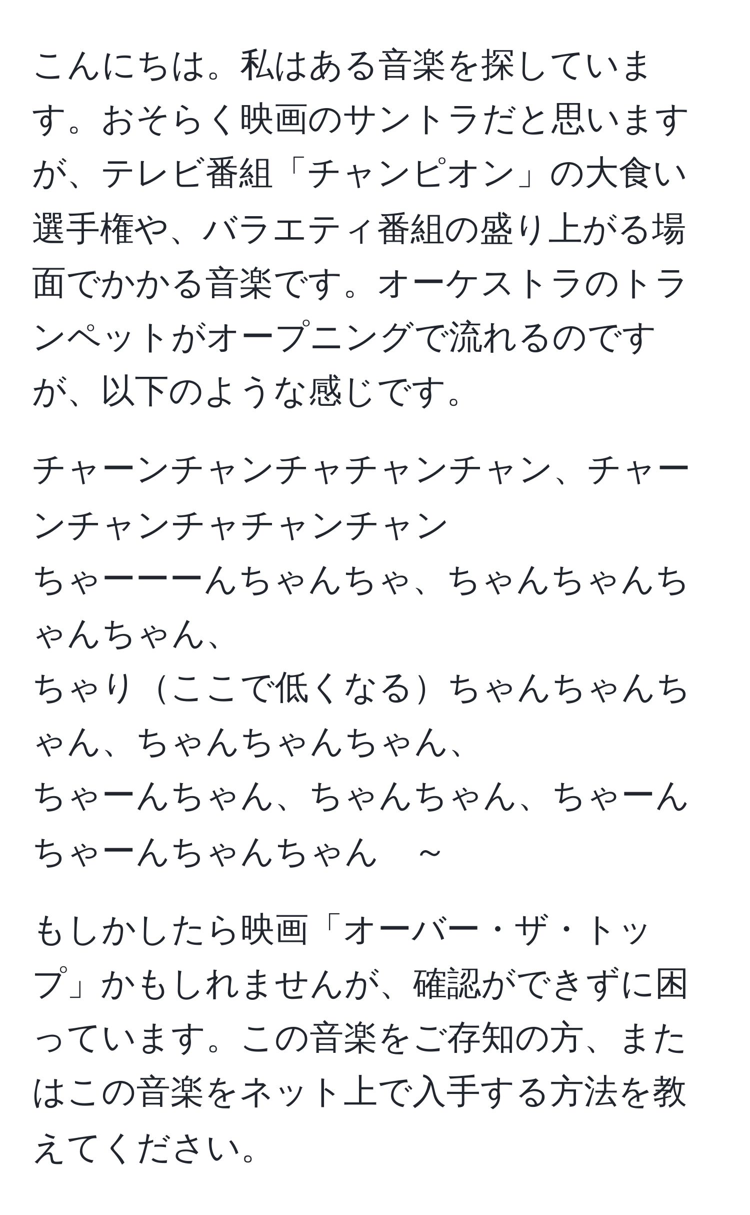 こんにちは。私はある音楽を探しています。おそらく映画のサントラだと思いますが、テレビ番組「チャンピオン」の大食い選手権や、バラエティ番組の盛り上がる場面でかかる音楽です。オーケストラのトランペットがオープニングで流れるのですが、以下のような感じです。  

チャーンチャンチャチャンチャン、チャーンチャンチャチャンチャン  
ちゃーーーんちゃんちゃ、ちゃんちゃんちゃんちゃん、  
ちゃりここで低くなるちゃんちゃんちゃん、ちゃんちゃんちゃん、  
ちゃーんちゃん、ちゃんちゃん、ちゃーんちゃーんちゃんちゃん　～  

もしかしたら映画「オーバー・ザ・トップ」かもしれませんが、確認ができずに困っています。この音楽をご存知の方、またはこの音楽をネット上で入手する方法を教えてください。