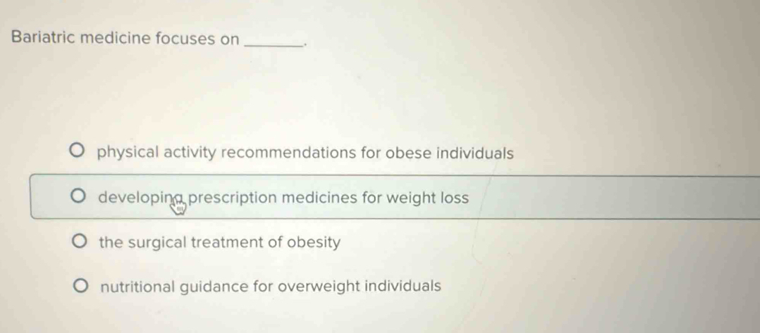 Bariatric medicine focuses on _.
physical activity recommendations for obese individuals
developing prescription medicines for weight loss
the surgical treatment of obesity
nutritional guidance for overweight individuals