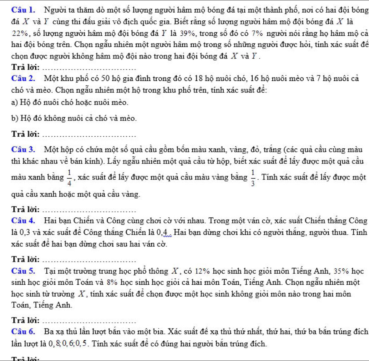 Người ta thăm dò một số lượng người hâm mộ bóng đá tại một thành phổ, nơi có hai đội bóng
đá X và Y cùng thi đấu giải vô địch quốc gia. Biết rằng số lượng người hâm mộ đội bóng đá X là
22%, số lượng người hâm mộ đội bóng đá Y là 39%, trong số đó có 7% người nói rằng họ hâm mộ cả
hai đội bóng trên. Chọn ngẫu nhiên một người hâm mộ trong số những người được hỏi, tính xác suất để
chọn được người không hâm mộ đội nào trong hai đội bóng đá X và Y .
Trả lời:_
Câu 2. Một khu phố có 50 hộ gia đình trong đó có 18 hộ nuôi chó, 16 hộ nuôi mèo và 7 hộ nuôi cả
chó và mèo. Chọn ngẫu nhiên một hộ trong khu phố trên, tính xác suất để:
a) Hộ đó nuôi chó hoặc nuôi mèo.
b) Hộ đó không nuôi cả chó và mèo.
Trả lời:_
Câu 3. Một hộp có chứa một số quả cầu gồm bốn màu xanh, vàng, đỏ, trăng (các quả cầu cùng màu
thì khác nhau về bán kính). Lấy ngẫu nhiên một quả cầu từ hộp, biết xác suất để lấy được một quả cầu
màu xanh bằng  1/4  , xác suất để lấy được một quả cầu màu vàng bằng  1/3 . Tính xác suất để lấy được một
quả cầu xanh hoặc một quả cầu vàng.
Trả lời:_
Câu 4. Hai bạn Chiến và Công cùng chơi cờ với nhau. Trong một ván cờ, xác suất Chiến thắng Công
là 0,3 và xác suất để Công thắng Chiển là 0,4 Hai bạn dừng chơi khi có người thắng, người thua. Tính
xác suất để hai bạn dùng chơi sau hai ván cờ.
Trả lời:_
Câu 5. Tại một trường trung học phổ thông X, có 12% học sinh học giỏi môn Tiếng Anh, 35% học
sinh học giỏi môn Toán và 8% học sinh học giỏi cả hai môn Toán, Tiểng Anh. Chọn ngẫu nhiên một
học sinh từ trường X, tính xác suất để chọn được một học sinh không giỏi môn nào trong hai môn
Toán, Tiếng Anh.
Trả lời:_
Câu 6. Ba xạ thủ lần lượt bắn vào một bia. Xác suất để xạ thủ thứ nhất, thứ hai, thứ ba bắn trúng đích
lần lượt là 0,8;0,6;0,5. Tính xác suất để có đúng hai người bắn trúng đích.
Trả lời: